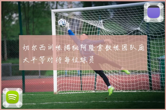 切尔西训练揭秘阿隆索教练团队庞大平等对待每位球员
