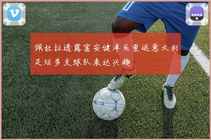 佩杜拉透露富安健洋或重返意大利足坛多支球队表达兴趣