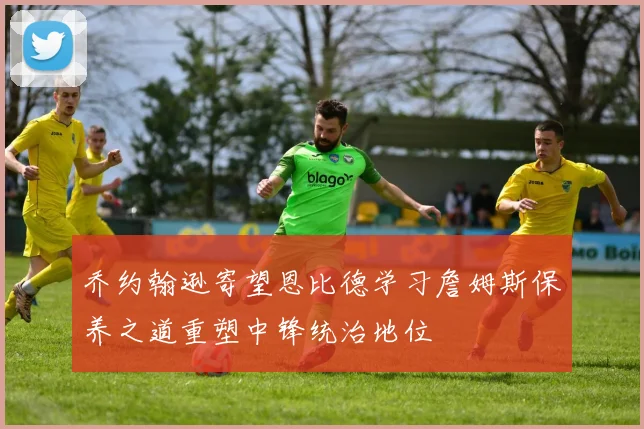 乔约翰逊寄望恩比德学习詹姆斯保养之道重塑中锋统治地位