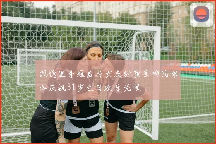 佩德里夺冠后与女友甜蜜亲吻瓦尔加庆祝31岁生日欢乐无限
