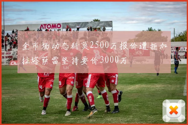 全市场动态科莫2500万报价遭拒加拉塔萨雷坚持要价3000万