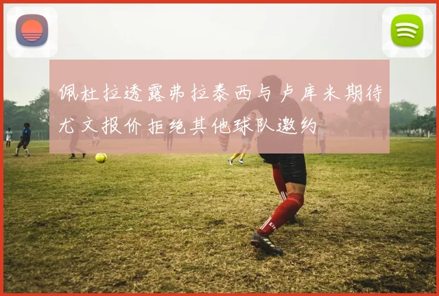 佩杜拉透露弗拉泰西与卢库米期待尤文报价拒绝其他球队邀约