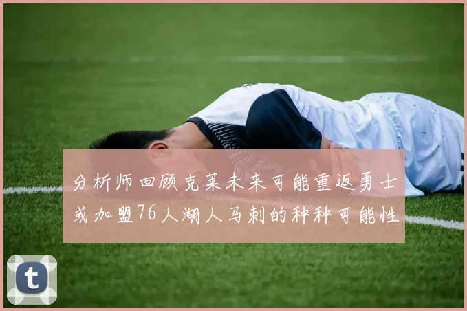 分析师回顾克莱未来可能重返勇士或加盟76人湖人马刺的种种可能性