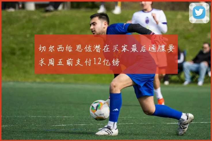 切尔西给恩佐潜在买家最后通牒要求周五前支付12亿镑